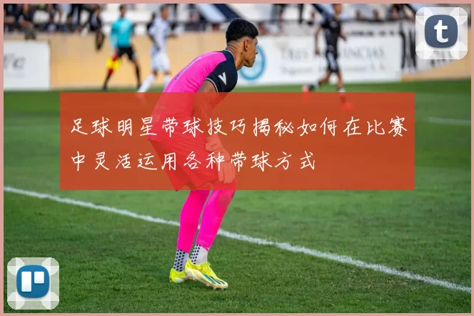 足球明星带球技巧揭秘如何在比赛中灵活运用各种带球方式