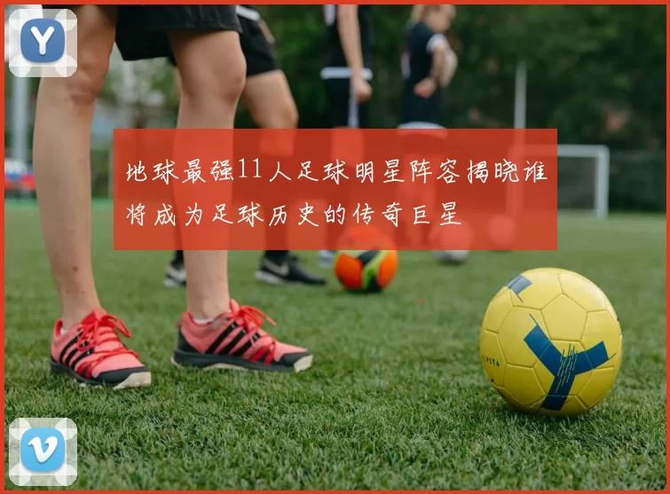 地球最强11人足球明星阵容揭晓谁将成为足球历史的传奇巨星