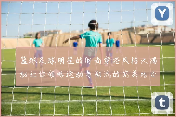 篮球足球明星的时尚穿搭风格大揭秘让你领略运动与潮流的完美结合
