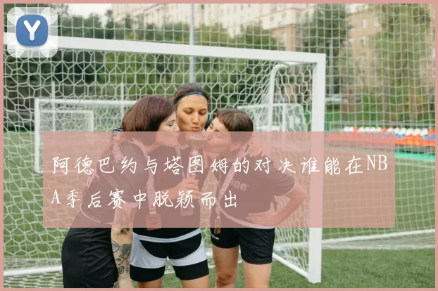 阿德巴约与塔图姆的对决谁能在NBA季后赛中脱颖而出