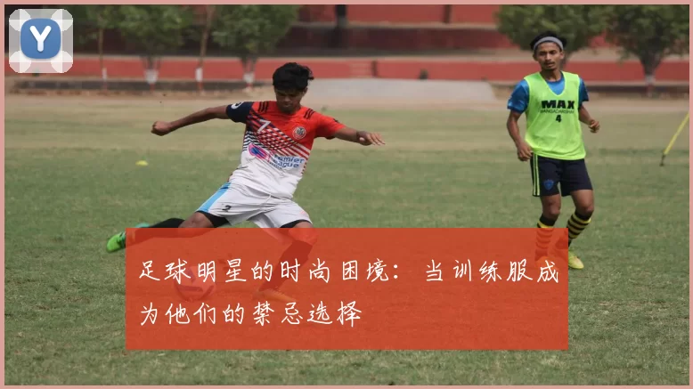 足球明星的时尚困境：当训练服成为他们的禁忌选择