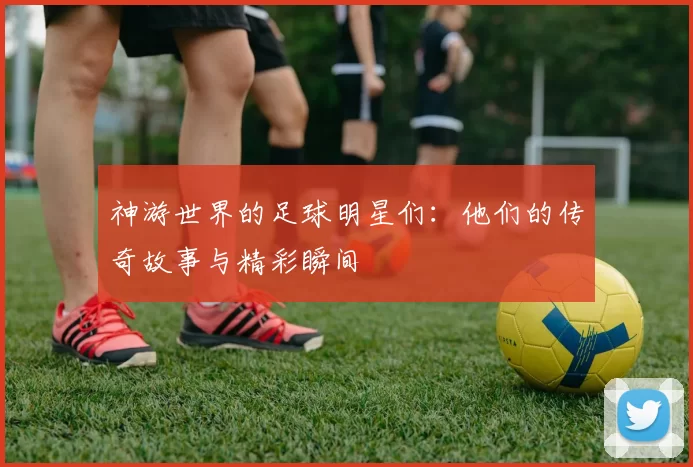 神游世界的足球明星们：他们的传奇故事与精彩瞬间