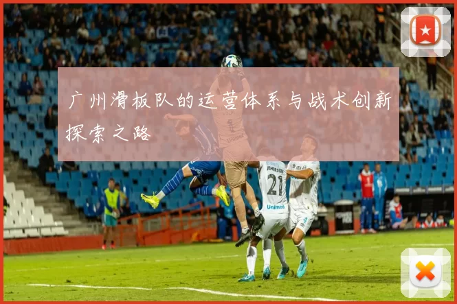 广州滑板队的运营体系与战术创新探索之路