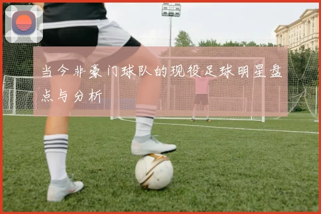 当今非豪门球队的现役足球明星盘点与分析