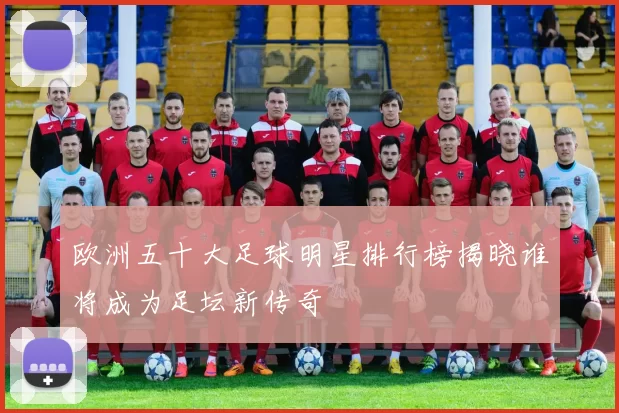 欧洲五十大足球明星排行榜揭晓谁将成为足坛新传奇