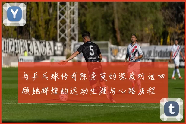 与乒乓球传奇陈秀英的深度对话回顾她辉煌的运动生涯与心路历程