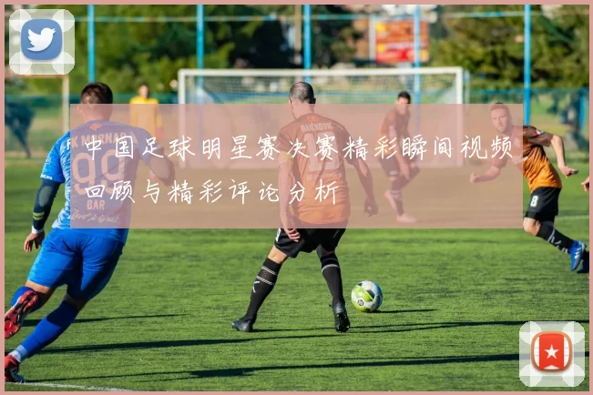 中国足球明星赛决赛精彩瞬间视频回顾与精彩评论分析