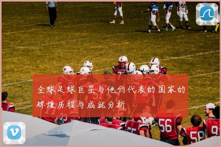 全球足球巨星与他们代表的国家的辉煌历程与成就分析