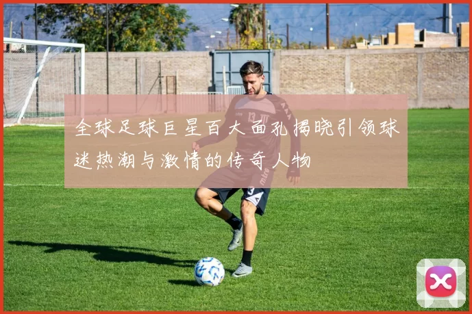 全球足球巨星百大面孔揭晓引领球迷热潮与激情的传奇人物
