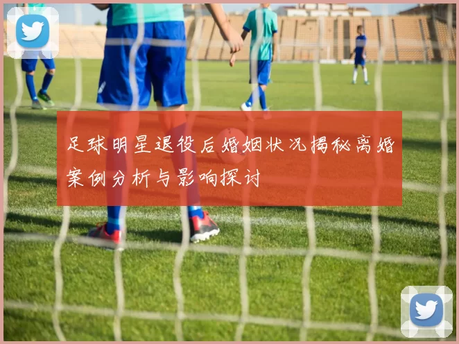 足球明星退役后婚姻状况揭秘离婚案例分析与影响探讨
