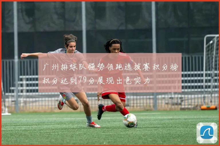 广州排球队强势领跑选拔赛积分榜积分达到79分展现出色实力