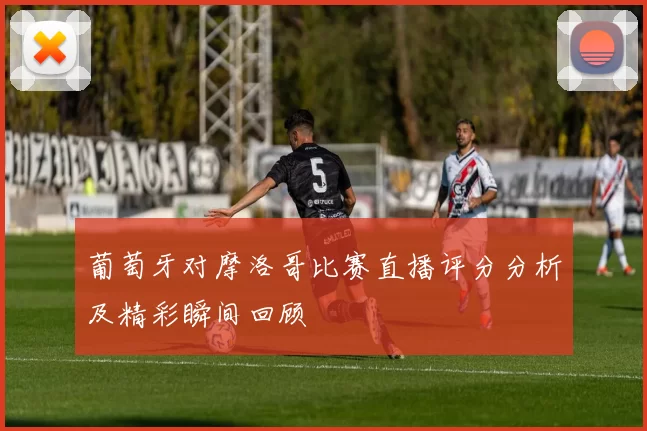 葡萄牙对摩洛哥比赛直播评分分析及精彩瞬间回顾