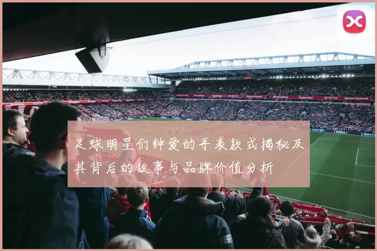 足球明星们钟爱的手表款式揭秘及其背后的故事与品牌价值分析