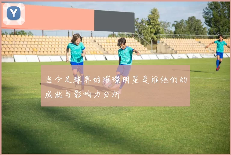 当今足球界的璀璨明星是谁他们的成就与影响力分析