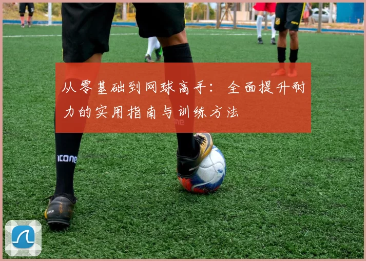 从零基础到网球高手：全面提升耐力的实用指南与训练方法