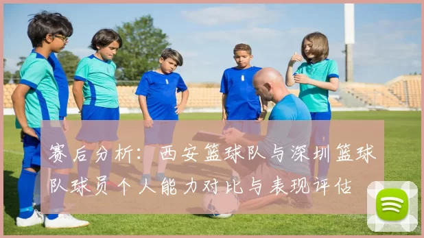 赛后分析：西安篮球队与深圳篮球队球员个人能力对比与表现评估