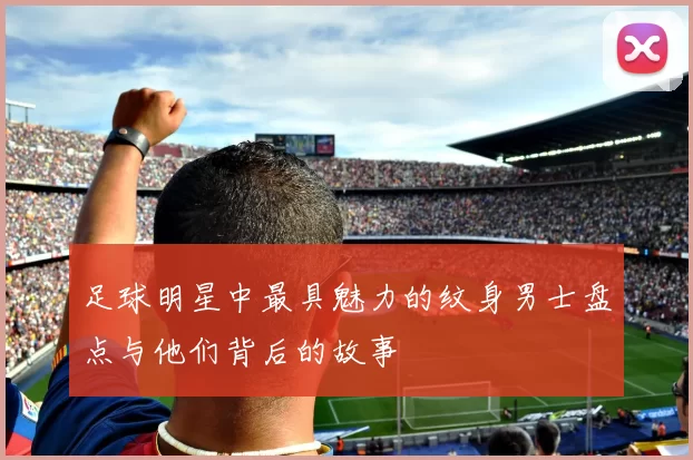 足球明星中最具魅力的纹身男士盘点与他们背后的故事