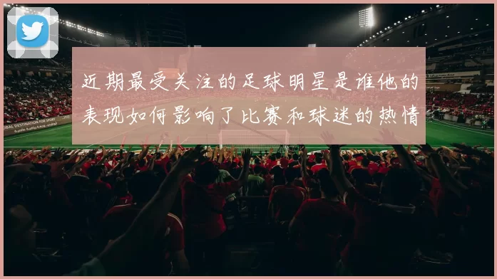 近期最受关注的足球明星是谁他的表现如何影响了比赛和球迷的热情