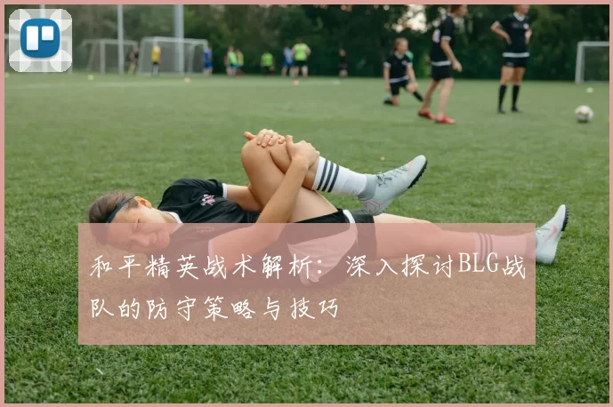 和平精英战术解析：深入探讨BLG战队的防守策略与技巧