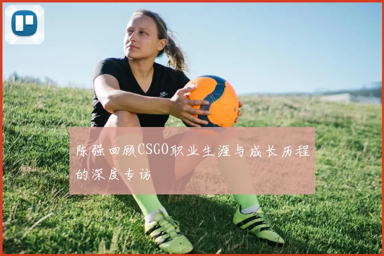 陈强回顾CSGO职业生涯与成长历程的深度专访