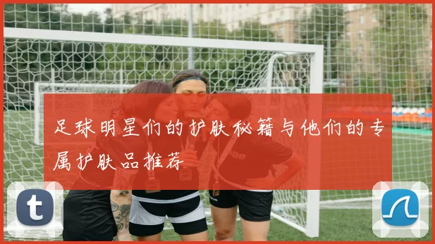 足球明星们的护肤秘籍与他们的专属护肤品推荐
