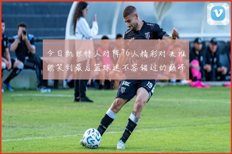 今日凯尔特人对阵76人精彩对决谁能笑到最后篮球迷不容错过的巅峰对决