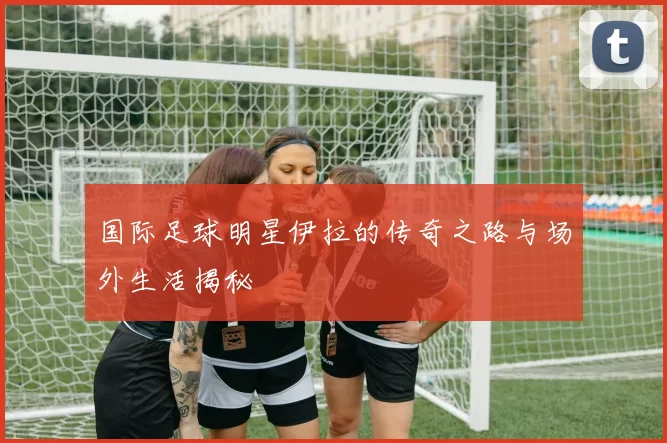 国际足球明星伊拉的传奇之路与场外生活揭秘