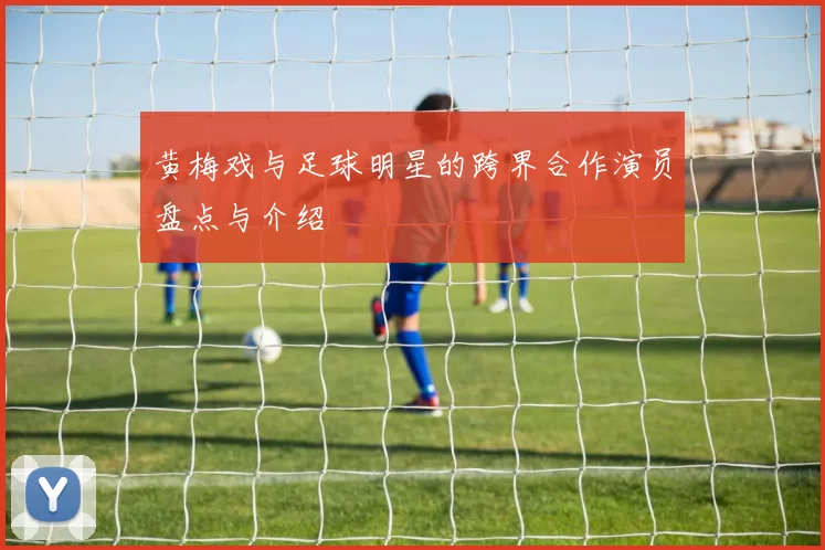 黄梅戏与足球明星的跨界合作演员盘点与介绍