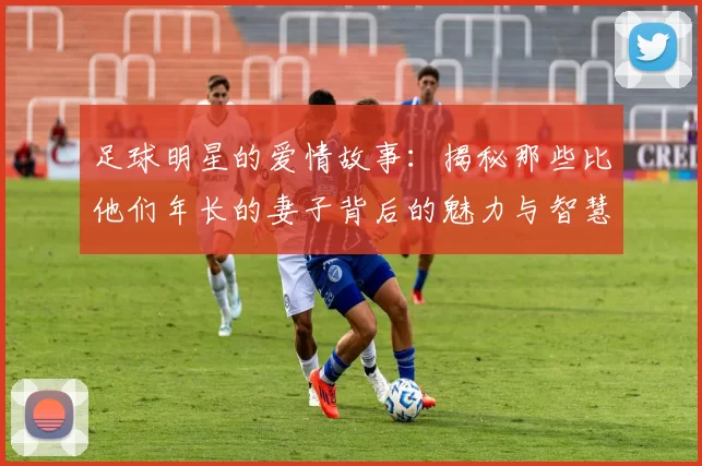 足球明星的爱情故事：揭秘那些比他们年长的妻子背后的魅力与智慧