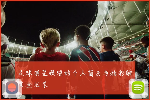 足球明星顾瑶的个人简历与精彩瞬间全记录