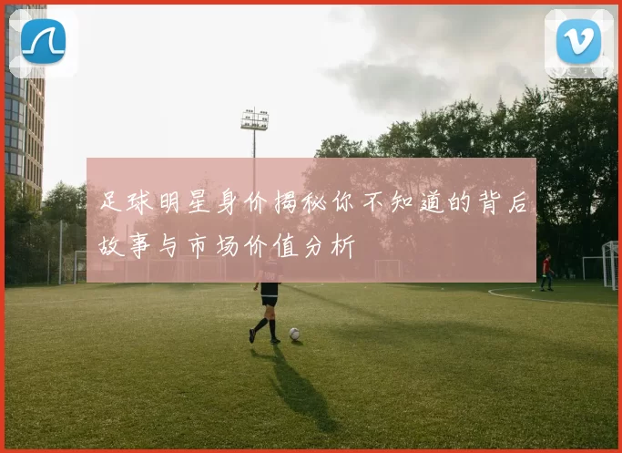 足球明星身价揭秘你不知道的背后故事与市场价值分析