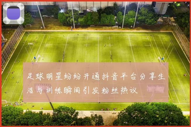 足球明星纷纷开通抖音平台分享生活与训练瞬间引发粉丝热议