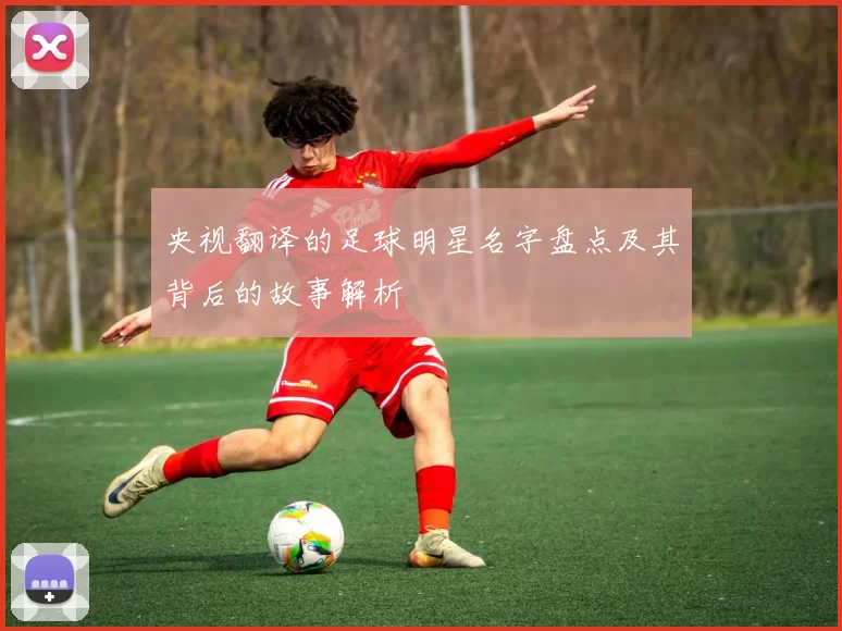 央视翻译的足球明星名字盘点及其背后的故事解析