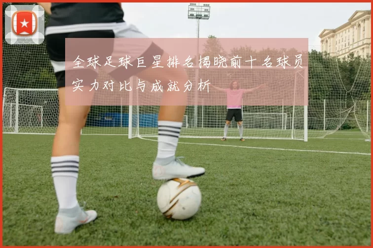 全球足球巨星排名揭晓前十名球员实力对比与成就分析