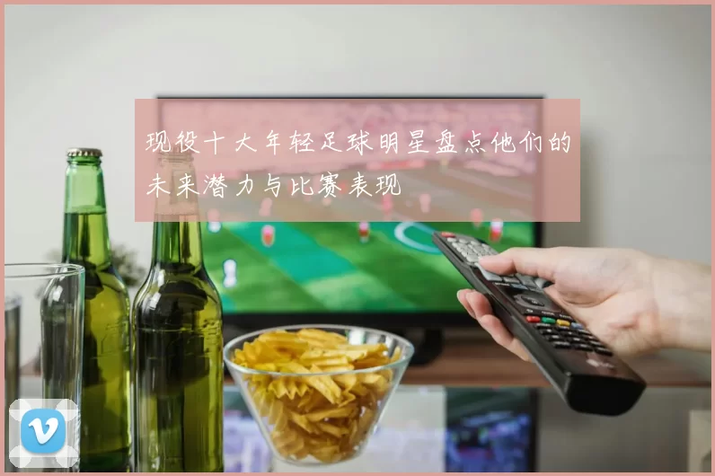 现役十大年轻足球明星盘点他们的未来潜力与比赛表现