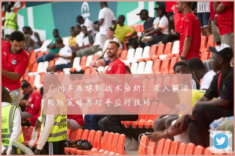 广州乒乓球队战术分析：深入解读盯防策略与对手应对技巧