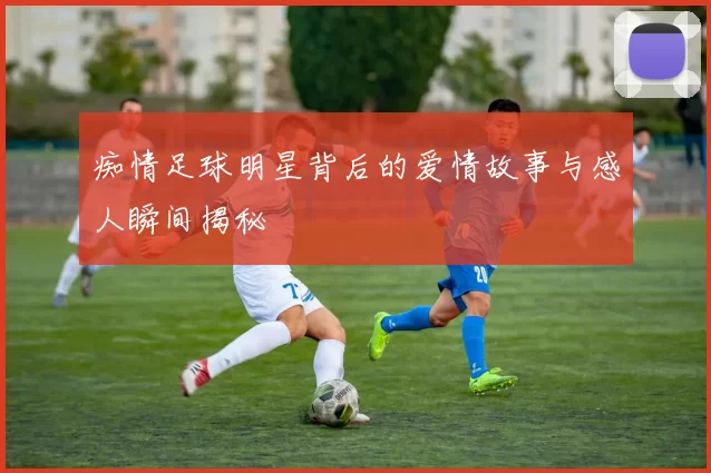 痴情足球明星背后的爱情故事与感人瞬间揭秘