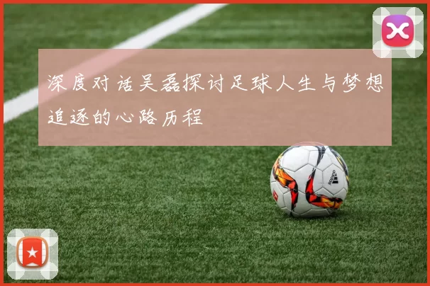 深度对话吴磊探讨足球人生与梦想追逐的心路历程