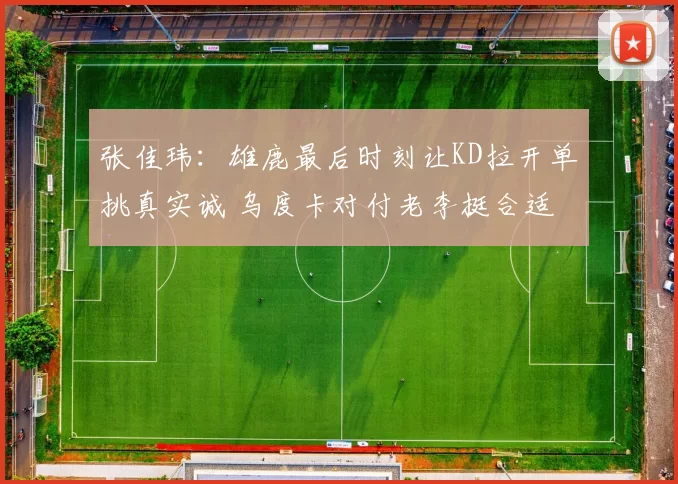 张佳玮：雄鹿最后时刻让KD拉开单挑真实诚 乌度卡对付老李挺合适