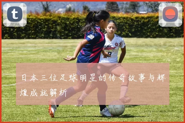 日本三位足球明星的传奇故事与辉煌成就解析