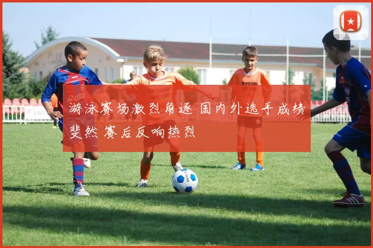 游泳赛场激烈角逐 国内外选手成绩斐然 赛后反响热烈