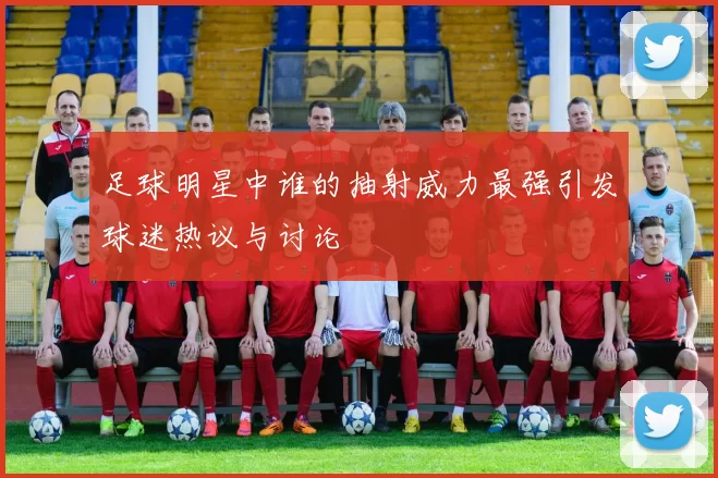 足球明星中谁的抽射威力最强引发球迷热议与讨论