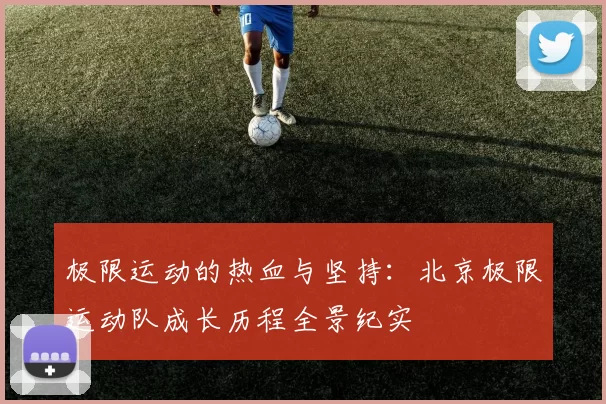 极限运动的热血与坚持：北京极限运动队成长历程全景纪实