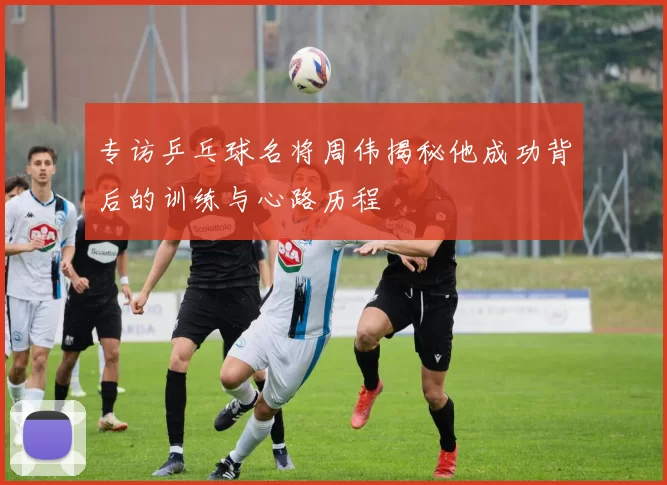 专访乒乓球名将周伟揭秘他成功背后的训练与心路历程