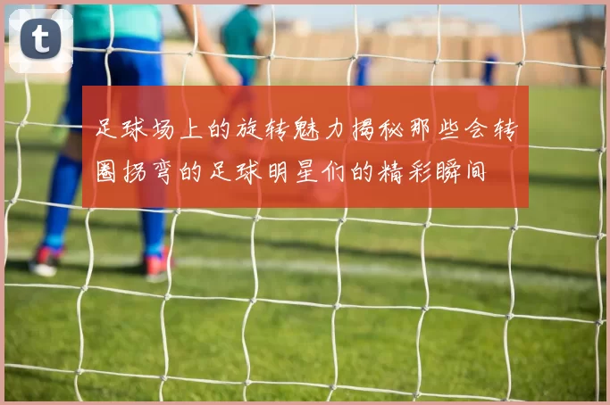 足球场上的旋转魅力揭秘那些会转圈拐弯的足球明星们的精彩瞬间