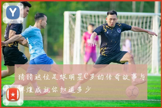 猜猜这位足球明星C罗的传奇故事与辉煌成就你知道多少