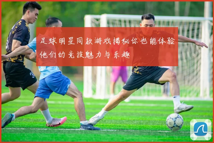 足球明星同款游戏揭秘你也能体验他们的竞技魅力与乐趣