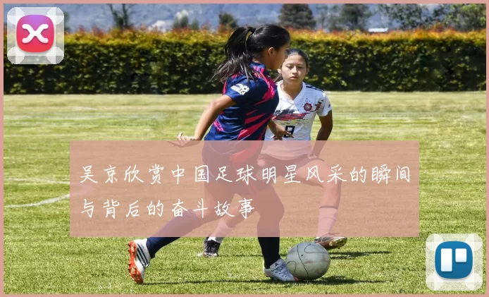 吴京欣赏中国足球明星风采的瞬间与背后的奋斗故事