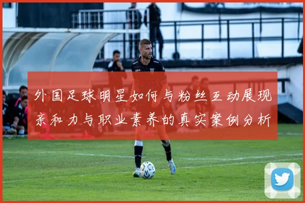 外国足球明星如何与粉丝互动展现亲和力与职业素养的真实案例分析