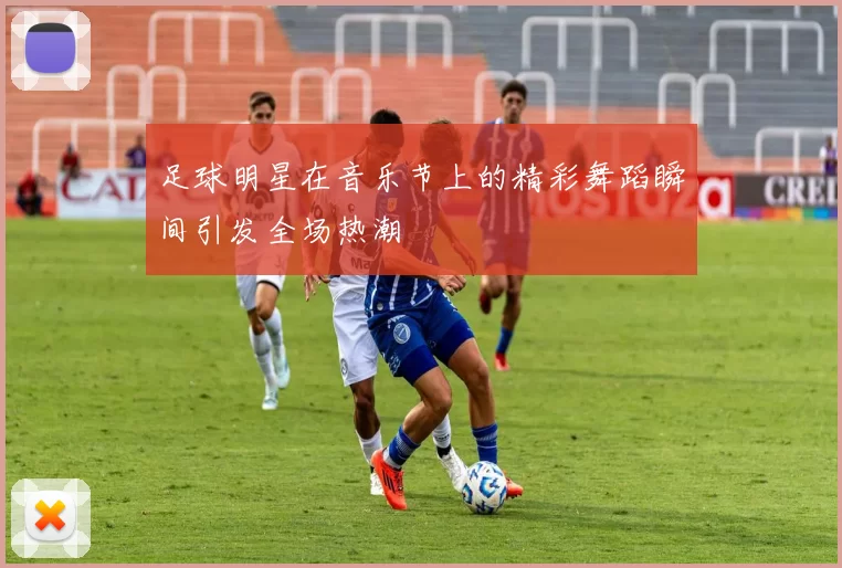 足球明星在音乐节上的精彩舞蹈瞬间引发全场热潮